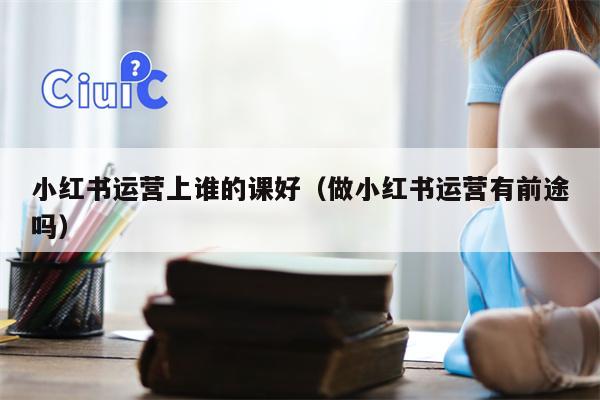 小红书运营上谁的课好（做小红书运营有前途吗）