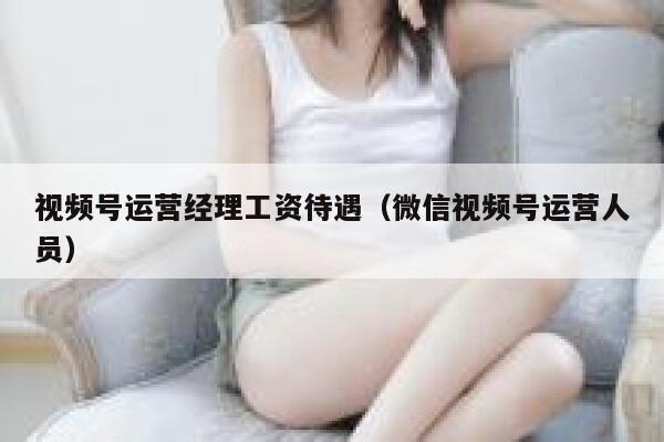 视频号运营经理工资待遇（微信视频号运营人员）