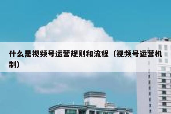 什么是视频号运营规则和流程（视频号运营机制）