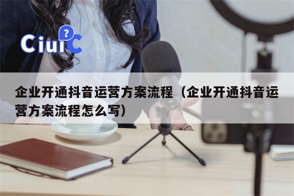 企业开通抖音运营方案流程（企业开通抖音运营方案流程怎么写）