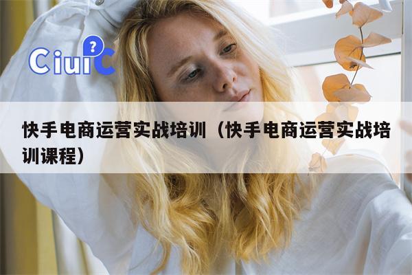 快手电商运营实战培训（快手电商运营实战培训课程）