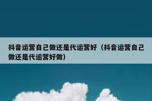 抖音运营自己做还是代运营好（抖音运营自己做还是代运营好做）