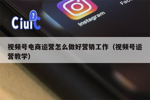 视频号电商运营怎么做好营销工作（视频号运营教学）