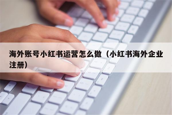 海外账号小红书运营怎么做（小红书海外企业注册）