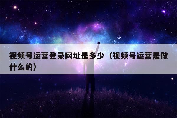 视频号运营登录网址是多少（视频号运营是做什么的）