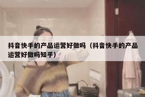 抖音快手的产品运营好做吗（抖音快手的产品运营好做吗知乎）