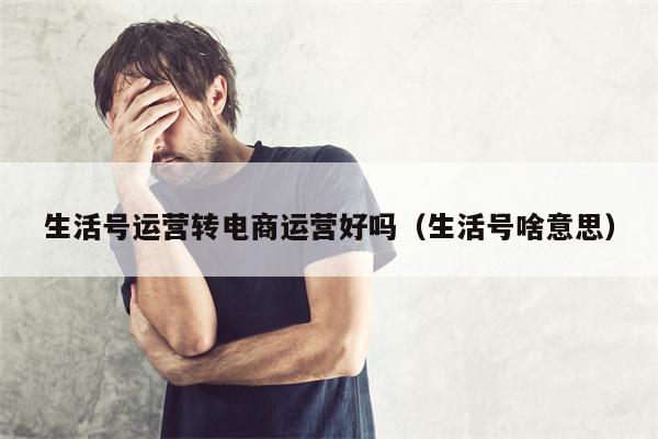 生活号运营转电商运营好吗（生活号啥意思）