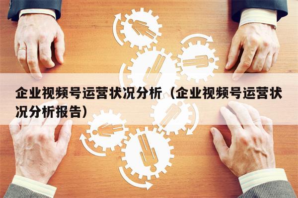 企业视频号运营状况分析（企业视频号运营状况分析报告）