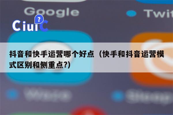 抖音和快手运营哪个好点（快手和抖音运营模式区别和侧重点?）