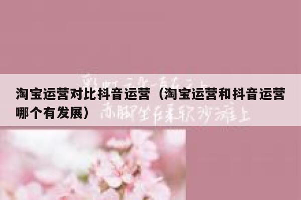 淘宝运营对比抖音运营（淘宝运营和抖音运营哪个有发展）