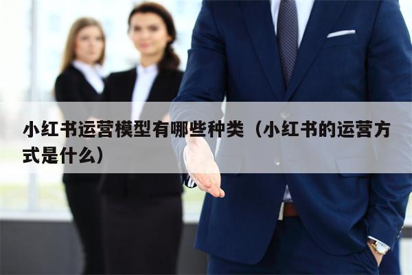 小红书运营模型有哪些种类（小红书的运营方式是什么）