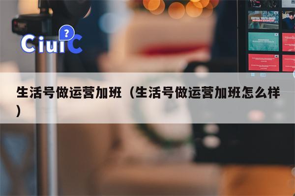 生活号做运营加班（生活号做运营加班怎么样）