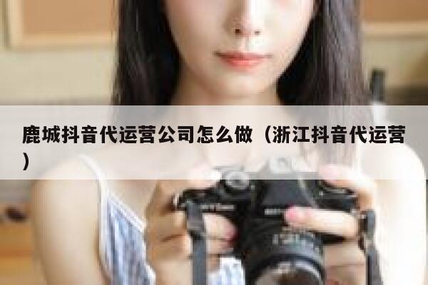 鹿城抖音代运营公司怎么做（浙江抖音代运营）