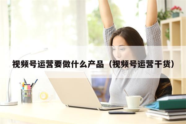 视频号运营要做什么产品（视频号运营干货）