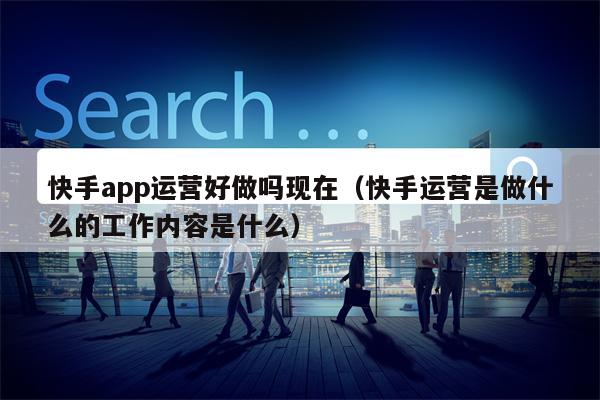 快手app运营好做吗现在（快手运营是做什么的工作内容是什么）