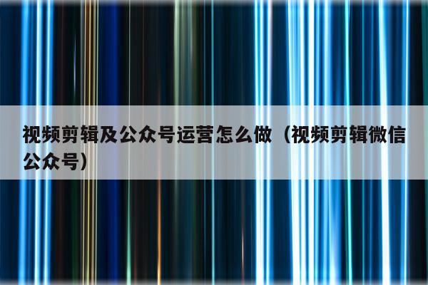 视频剪辑及公众号运营怎么做（视频剪辑微信公众号）