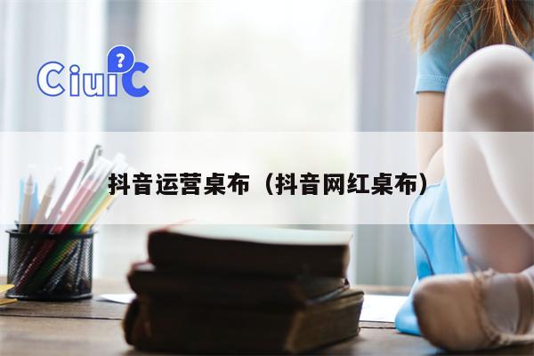 抖音运营桌布（抖音网红桌布）