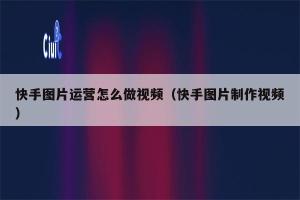 快手图片运营怎么做视频（快手图片制作视频）