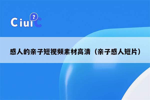 感人的亲子短视频素材高清（亲子感人短片）