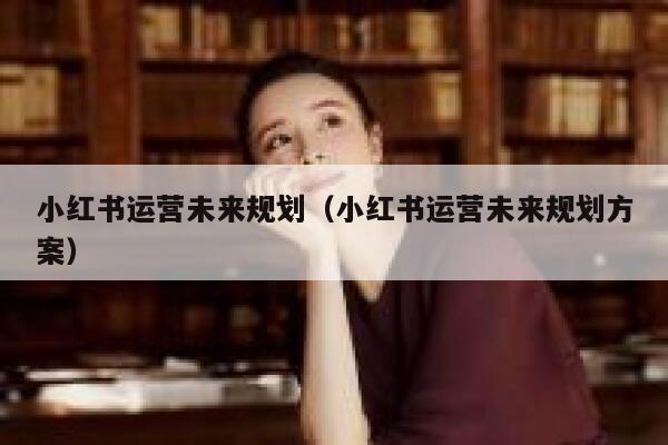 小红书运营未来规划（小红书运营未来规划方案）