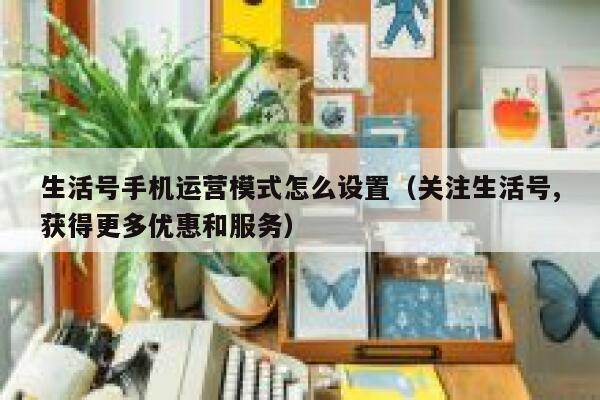 生活号手机运营模式怎么设置（关注生活号,获得更多优惠和服务）