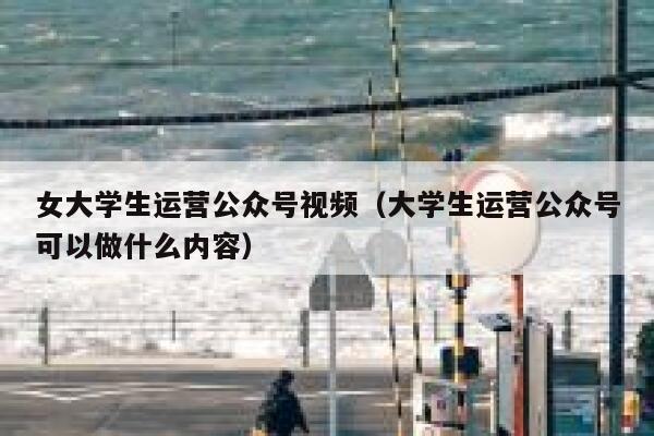 女大学生运营公众号视频（大学生运营公众号可以做什么内容）