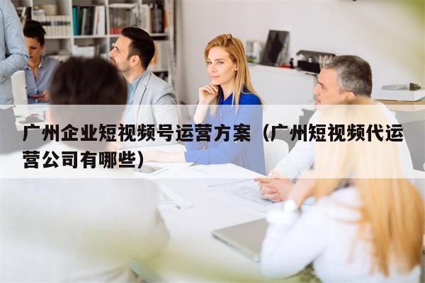 广州企业短视频号运营方案（广州短视频代运营公司有哪些）