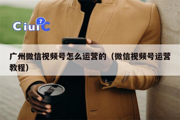 广州微信视频号怎么运营的（微信视频号运营教程）