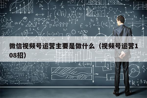 微信视频号运营主要是做什么（视频号运营108招）