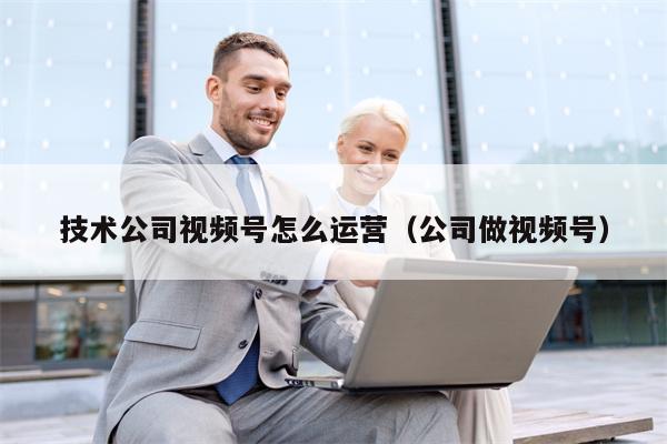 技术公司视频号怎么运营（公司做视频号）