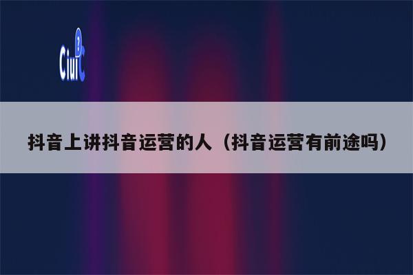 抖音上讲抖音运营的人（抖音运营有前途吗）