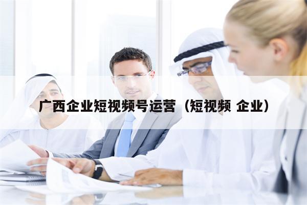 广西企业短视频号运营（短视频 企业）