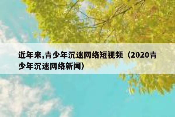 近年来,青少年沉迷网络短视频（2020青少年沉迷网络新闻）