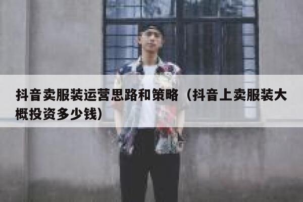 抖音卖服装运营思路和策略（抖音上卖服装大概投资多少钱）