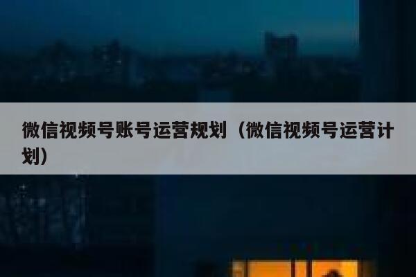 微信视频号账号运营规划（微信视频号运营计划）