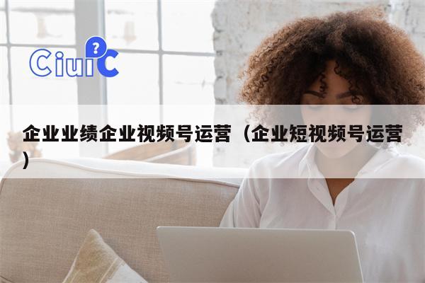 企业业绩企业视频号运营（企业短视频号运营）