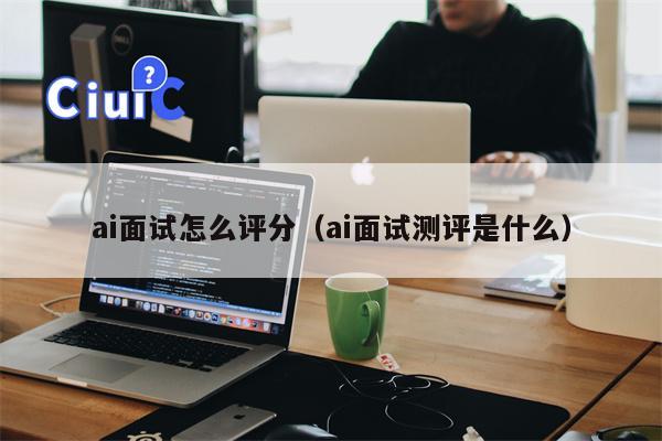 ai面试怎么评分（ai面试测评是什么）