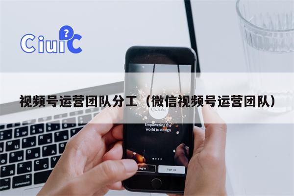 视频号运营团队分工（微信视频号运营团队）