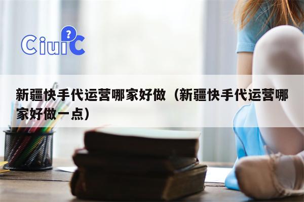 新疆快手代运营哪家好做（新疆快手代运营哪家好做一点）