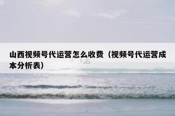 山西视频号代运营怎么收费（视频号代运营成本分析表）