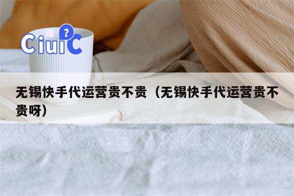 无锡快手代运营贵不贵（无锡快手代运营贵不贵呀）