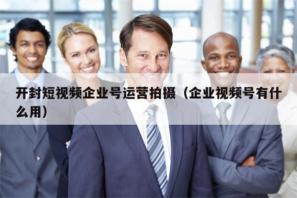 开封短视频企业号运营拍摄（企业视频号有什么用）