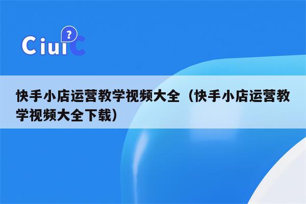 快手小店运营教学视频大全（快手小店运营教学视频大全下载）