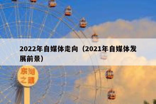 2022年自媒体走向（2021年自媒体发展前景）