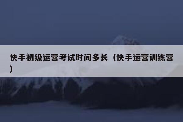 快手初级运营考试时间多长（快手运营训练营）