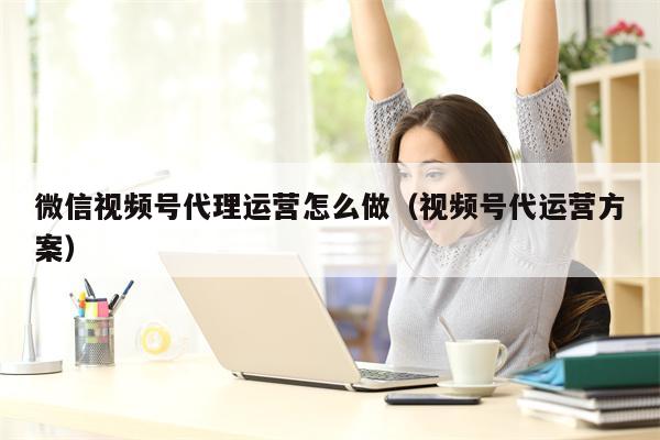 微信视频号代理运营怎么做（视频号代运营方案）