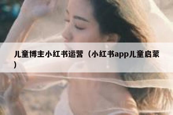 儿童博主小红书运营（小红书app儿童启蒙）