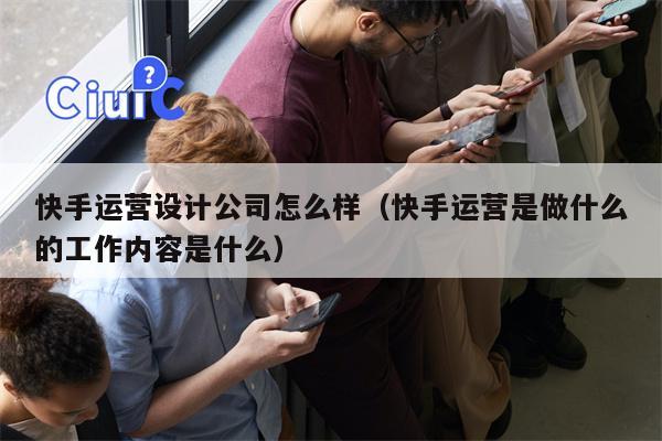 快手运营设计公司怎么样（快手运营是做什么的工作内容是什么）