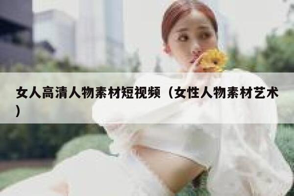 女人高清人物素材短视频（女性人物素材艺术）