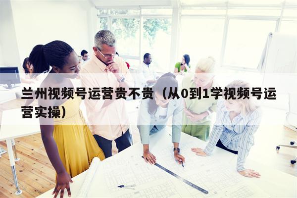 兰州视频号运营贵不贵（从0到1学视频号运营实操）